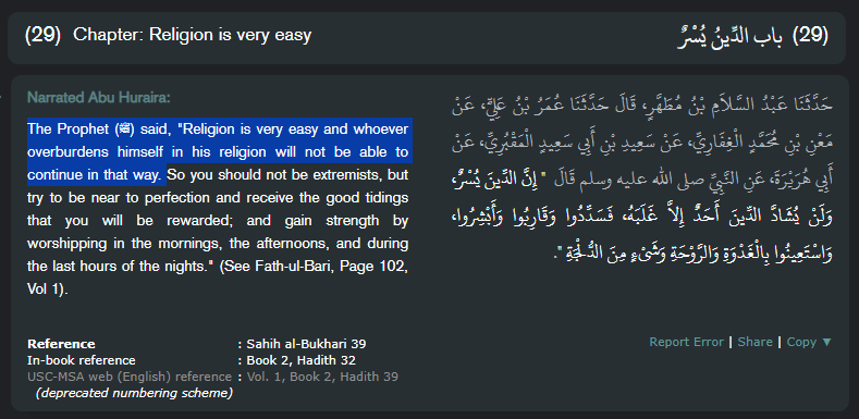The Prophet (ﷺ) said, "Religion is very easy and whoever overburdens himself in his religion will not be able to continue in that way. So you should not be extremists, but try to be near to perfection and receive the good tidings that you will be rewarded; and gain strength by worshipping in the mornings, the afternoons, and during the last hours of the nights." (See Fath-ul-Bari, Page 102, Vol 1).